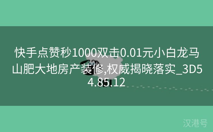 快手点赞秒1000双击0.01元小白龙马山肥大地房产装修,权威揭晓落实_3D54.85.12