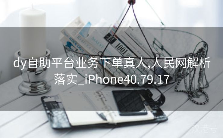 dy自助平台业务下单真人,人民网解析落实_iPhone40.79.17