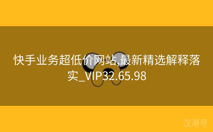 快手业务超低价网站,最新精选解释落实_VIP32.65.98