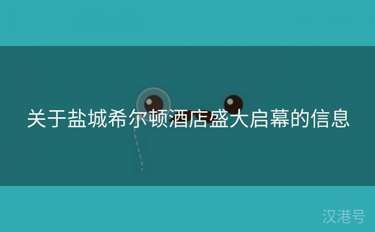 关于盐城希尔顿酒店盛大启幕的信息