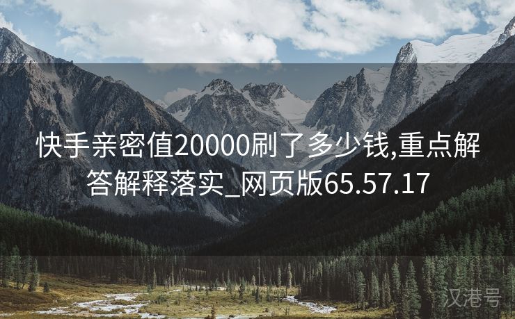 快手亲密值20000刷了多少钱,重点解答解释落实_网页版65.57.17