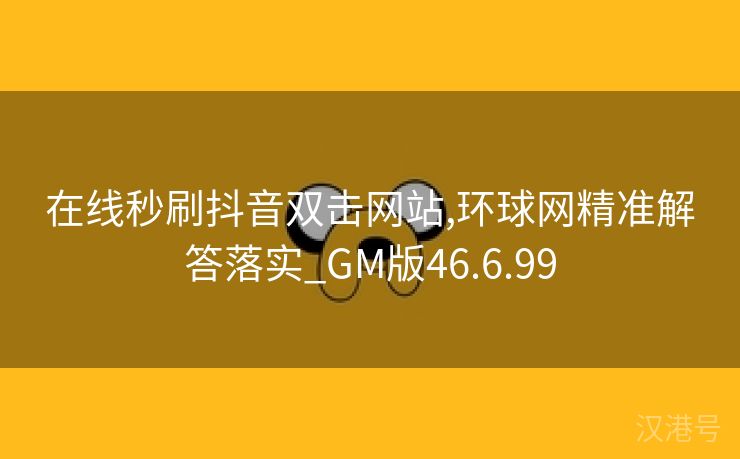 在线秒刷抖音双击网站,环球网精准解答落实_GM版46.6.99