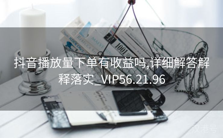 抖音播放量下单有收益吗,详细解答解释落实_VIP56.21.96