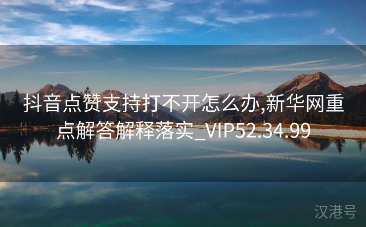 抖音点赞支持打不开怎么办,新华网重点解答解释落实_VIP52.34.99