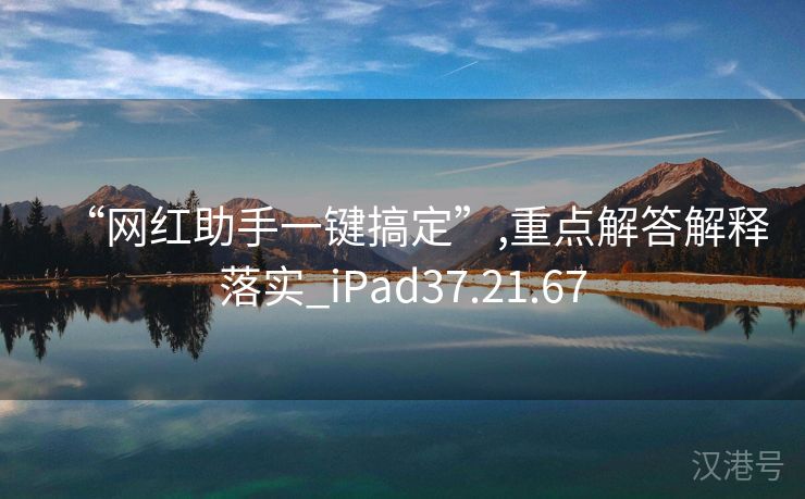 “网红助手一键搞定”,重点解答解释落实_iPad37.21.67