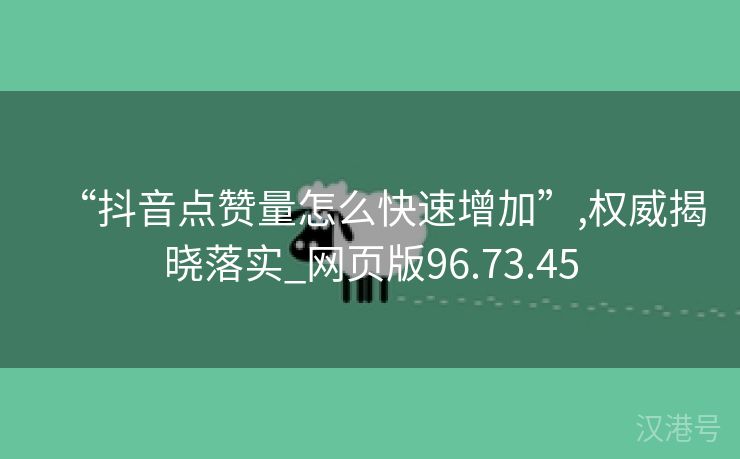 “抖音点赞量怎么快速增加”,权威揭晓落实_网页版96.73.45