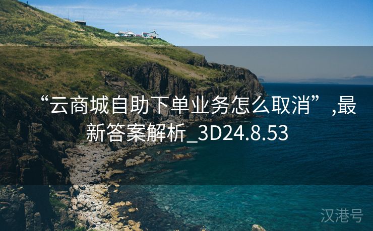 “云商城自助下单业务怎么取消”,最新答案解析_3D24.8.53