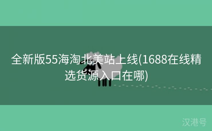 全新版55海淘北美站上线(1688在线精选货源入口在哪)