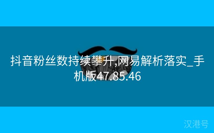 抖音粉丝数持续攀升,网易解析落实_手机版47.85.46