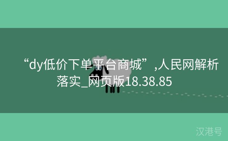 “dy低价下单平台商城”,人民网解析落实_网页版18.38.85