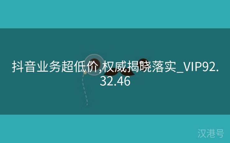 抖音业务超低价,权威揭晓落实_VIP92.32.46