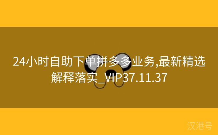 24小时自助下单拼多多业务,最新精选解释落实_VIP37.11.37