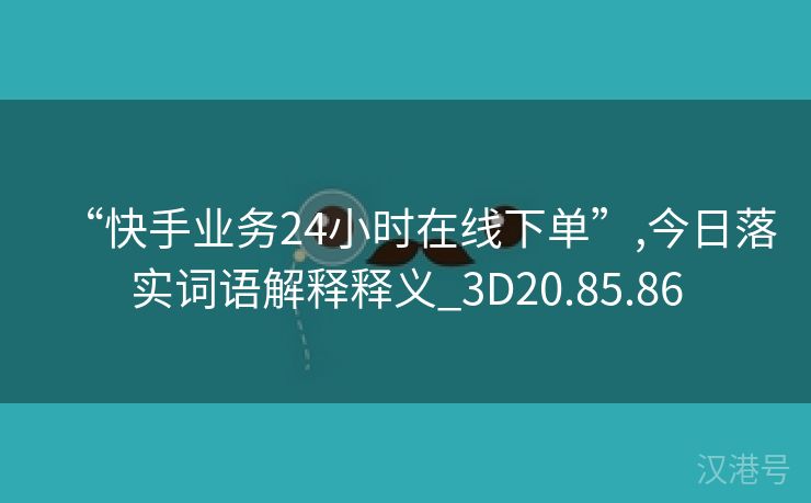 “快手业务24小时在线下单”,今日落实词语解释释义_3D20.85.86