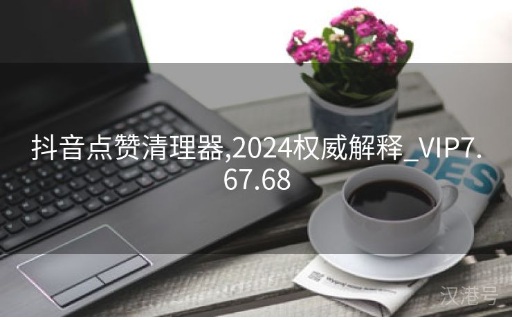 抖音点赞清理器,2024权威解释_VIP7.67.68