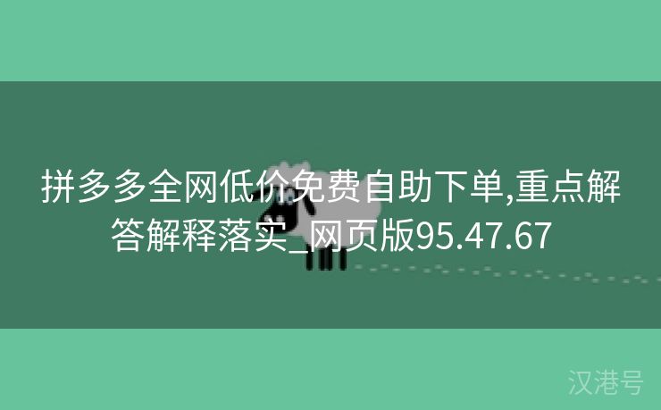 拼多多全网低价免费自助下单,重点解答解释落实_网页版95.47.67