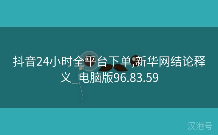 抖音24小时全平台下单,新华网结论释义_电脑版96.83.59