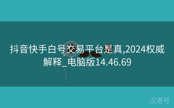 抖音快手白号交易平台是真,2024权威解释_电脑版14.46.69