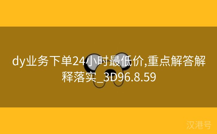 dy业务下单24小时最低价,重点解答解释落实_3D96.8.59