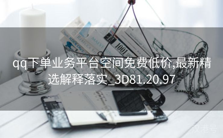 qq下单业务平台空间免费低价,最新精选解释落实_3D81.20.97