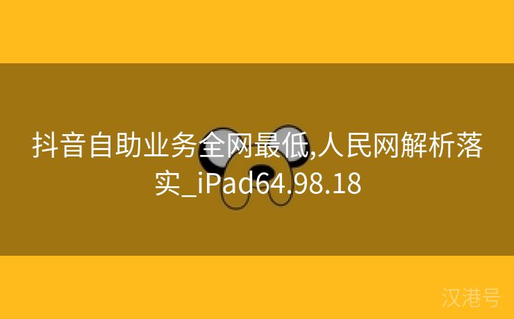 抖音自助业务全网最低,人民网解析落实_iPad64.98.18