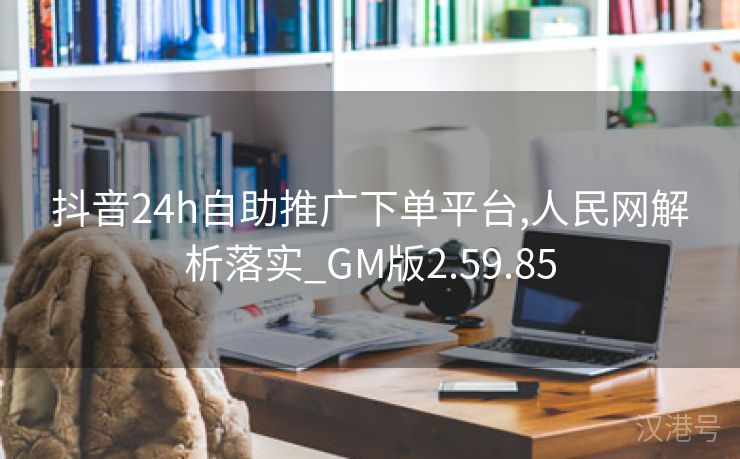 抖音24h自助推广下单平台,人民网解析落实_GM版2.59.85