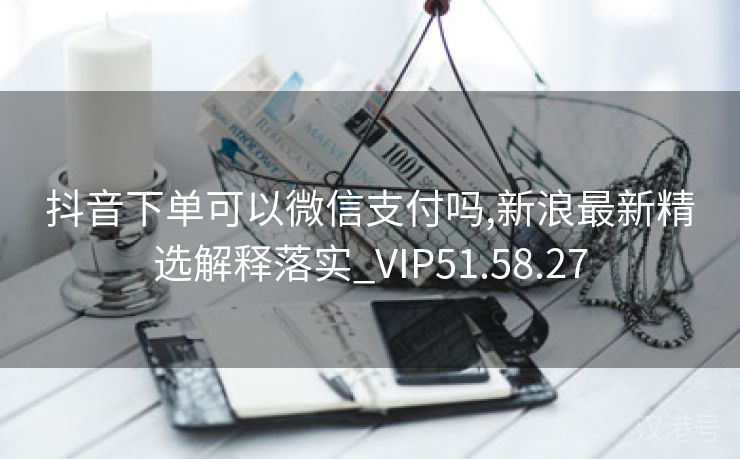 抖音下单可以微信支付吗,新浪最新精选解释落实_VIP51.58.27