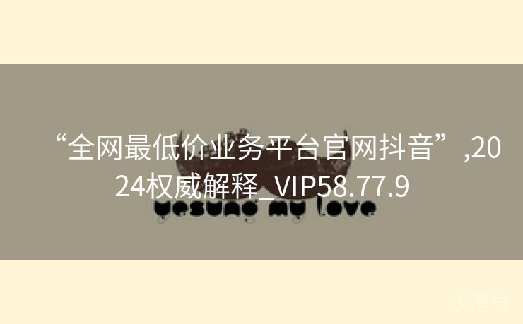 “全网最低价业务平台官网抖音”,2024权威解释_VIP58.77.9