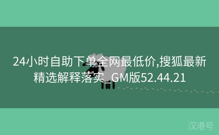 24小时自助下单全网最低价,搜狐最新精选解释落实_GM版52.44.21