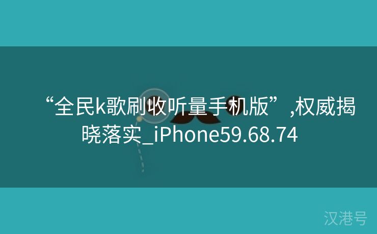 “全民k歌刷收听量手机版”,权威揭晓落实_iPhone59.68.74