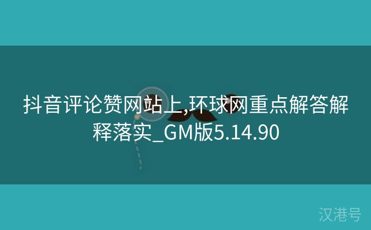 抖音评论赞网站上,环球网重点解答解释落实_GM版5.14.90