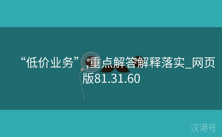 “低价业务”,重点解答解释落实_网页版81.31.60