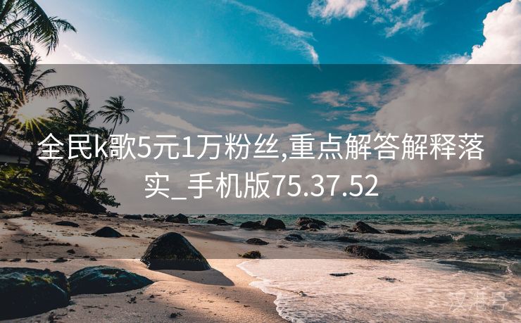 全民k歌5元1万粉丝,重点解答解释落实_手机版75.37.52