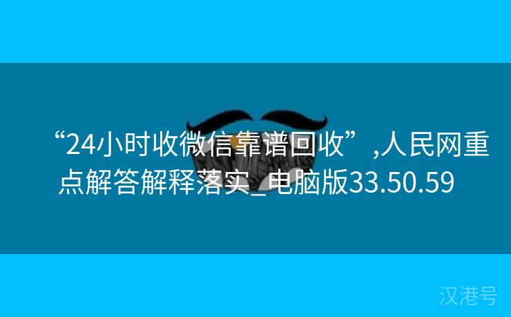 “24小时收微信靠谱回收”,人民网重点解答解释落实_电脑版33.50.59