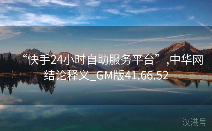 “快手24小时自助服务平台”,中华网结论释义_GM版41.66.52