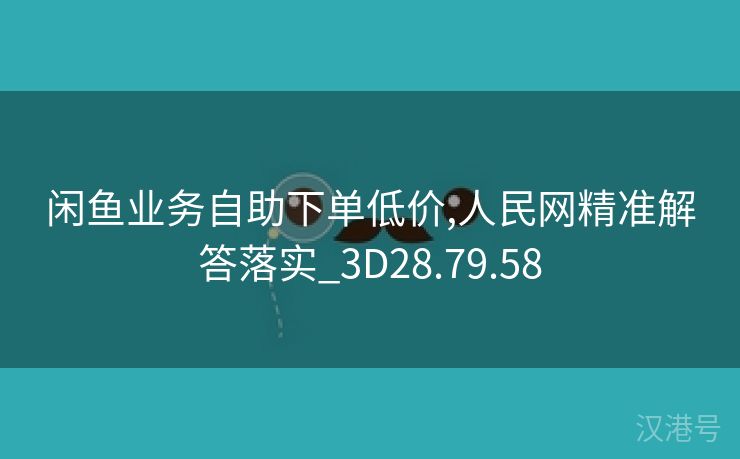 闲鱼业务自助下单低价,人民网精准解答落实_3D28.79.58