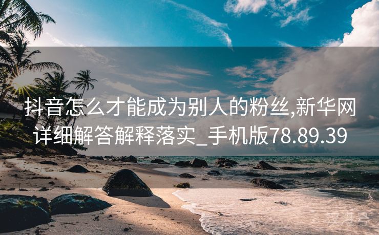 抖音怎么才能成为别人的粉丝,新华网详细解答解释落实_手机版78.89.39