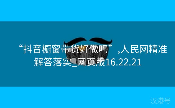 “抖音橱窗带货好做吗”,人民网精准解答落实_网页版16.22.21