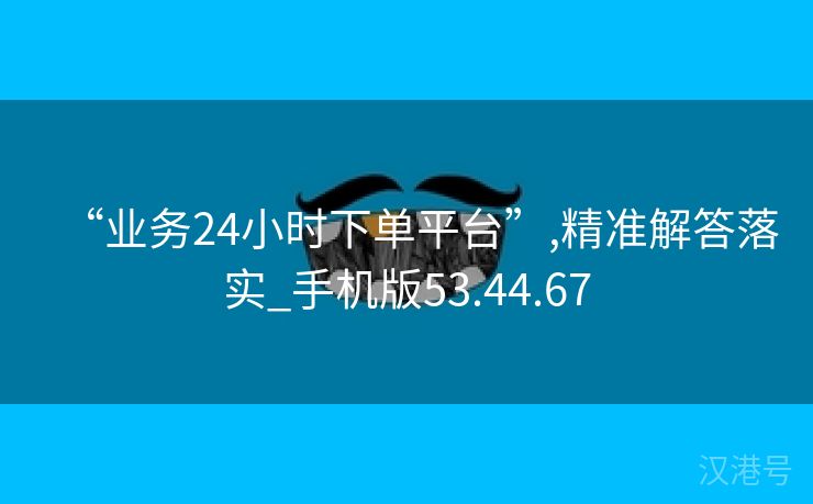 “业务24小时下单平台”,精准解答落实_手机版53.44.67