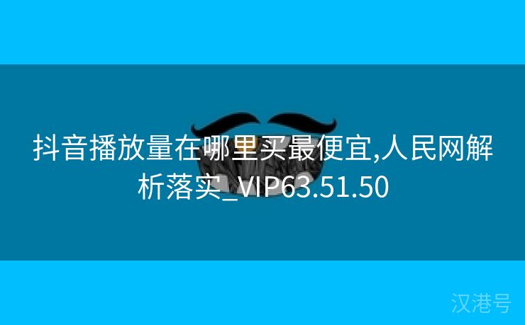 抖音播放量在哪里买最便宜,人民网解析落实_VIP63.51.50