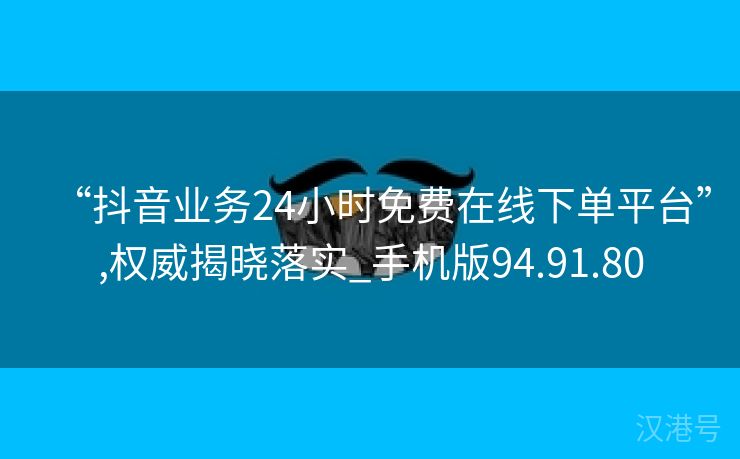 “抖音业务24小时免费在线下单平台”,权威揭晓落实_手机版94.91.80