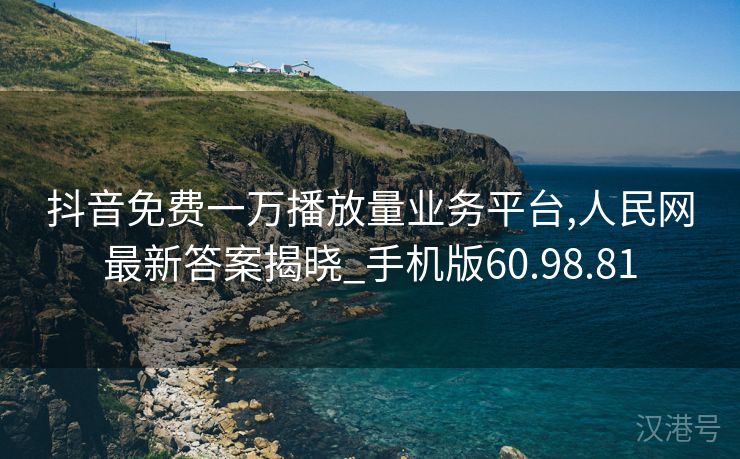 抖音免费一万播放量业务平台,人民网最新答案揭晓_手机版60.98.81