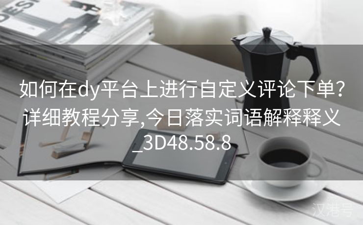 如何在dy平台上进行自定义评论下单？详细教程分享,今日落实词语解释释义_3D48.58.8