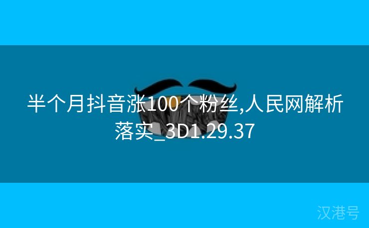 半个月抖音涨100个粉丝,人民网解析落实_3D1.29.37