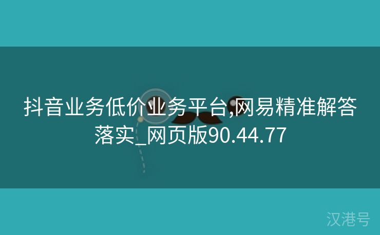 抖音业务低价业务平台,网易精准解答落实_网页版90.44.77