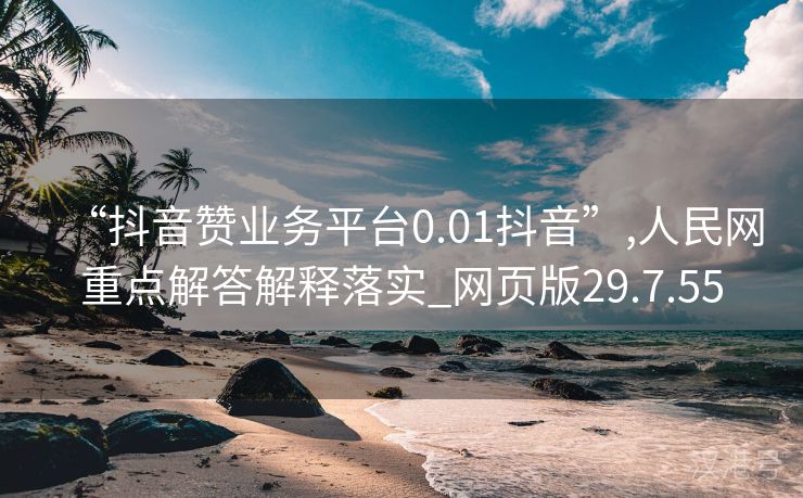 “抖音赞业务平台0.01抖音”,人民网重点解答解释落实_网页版29.7.55