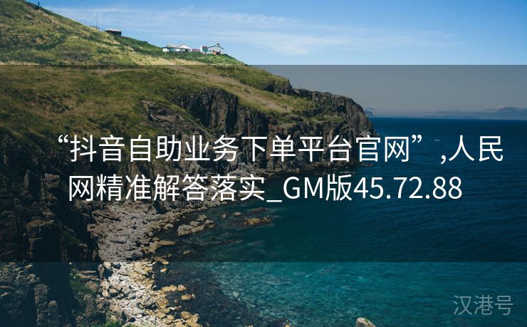 “抖音自助业务下单平台官网”,人民网精准解答落实_GM版45.72.88