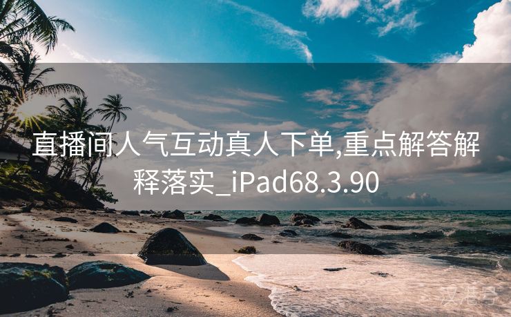 直播间人气互动真人下单,重点解答解释落实_iPad68.3.90