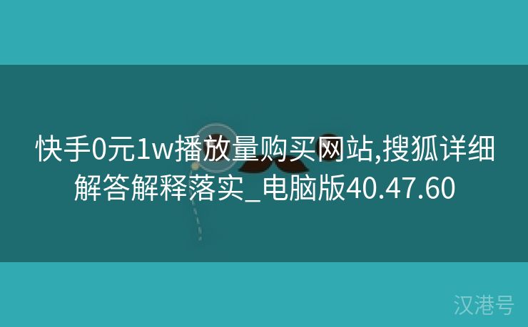 快手0元1w播放量购买网站,搜狐详细解答解释落实_电脑版40.47.60