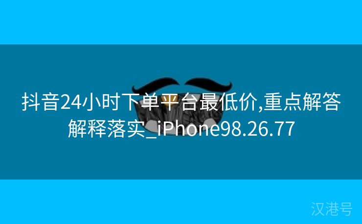 抖音24小时下单平台最低价,重点解答解释落实_iPhone98.26.77