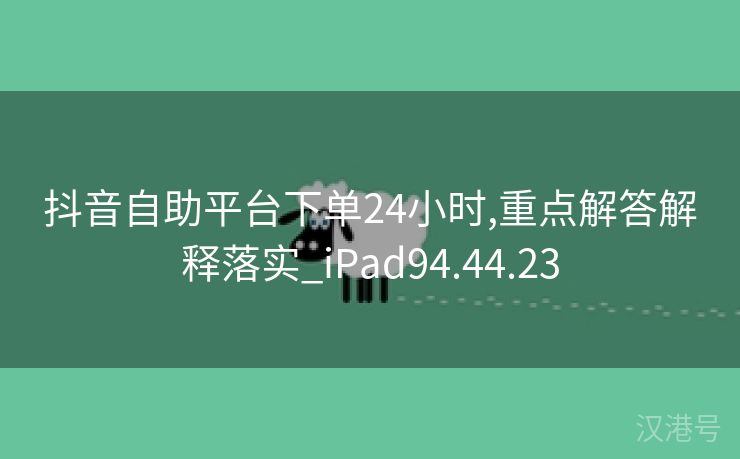 抖音自助平台下单24小时,重点解答解释落实_iPad94.44.23